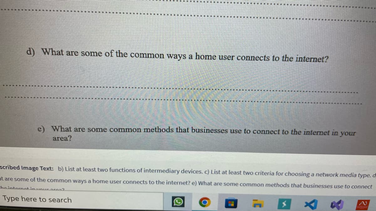 d) What are some of the common ways a home user connects to the internet?
e) What are some common methods that businesses use to connect to the internet in your
area?
scribed Image Text: b) List at least two functions of intermediary devices. c) List at least two criteria for choosing a network media type. d
at are some of the common ways a home user connects to the internet? e) What are some common methods that businesses use to connect
the internet in your area?
Type here to search
N
H
Q