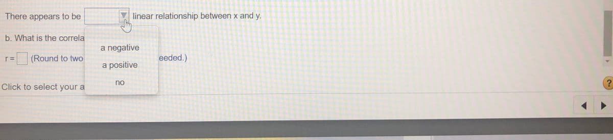 There appears to be
linear relationship between x and y.
b. What is the correla
a negative
(Round to two
eeded.)
a positive
no
Click to select your a
