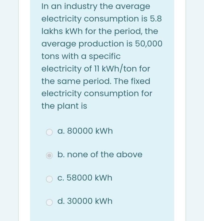 In an industry the average
electricity consumption is 5.8
lakhs kWh for the period, the
average production is 50,000
tons with a specific
electricity of 11 kWh/ton for
the same period. The fixed
electricity consumption for
the plant is
a. 80000 kWh
b. none of the above
c. 58000 kWh
o d. 30000 kWh
