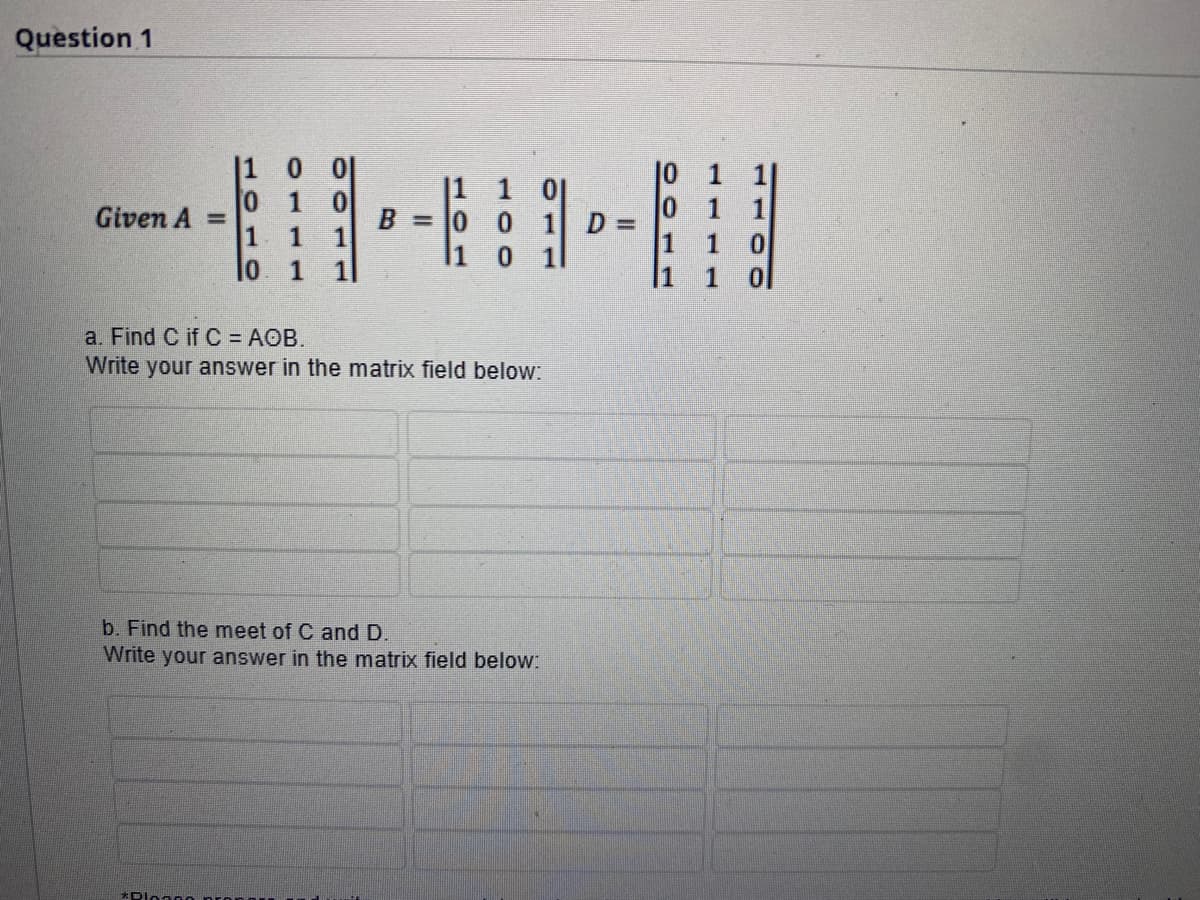 Question 1
Given A =
0
1
1
1 1
10 1 1
B 0 0 1 D =
0
a. Find C if C = AOB.
Write your answer in the matrix field below:
*Plon00
b. Find the meet of C and D.
Write your answer in the matrix field below:
01
1
1
0
1 0
|1