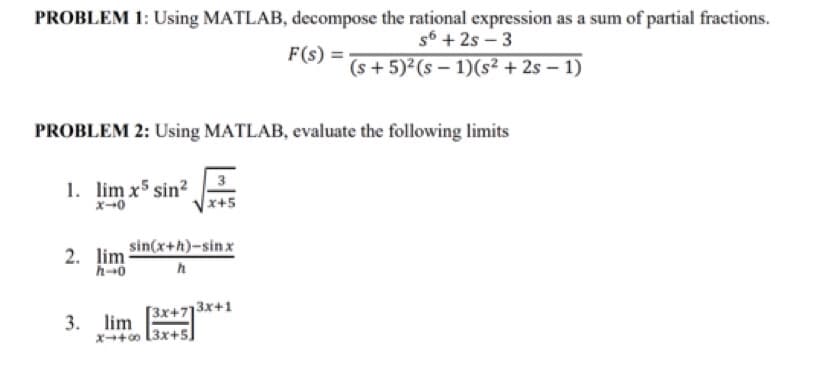 PROBLEM 1: Using MATLAB, decompose the rational expression as a sum of partial fractions.
s6 +2s-3
F(s): = (s+ 5)² (s-1)(s² + 2s-1)
PROBLEM 2: Using MATLAB, evaluate the following limits
1. lim x5 sin²
x-0
2. lim sin(x+h)-sinx
h-0
h
3x+7
x-+00 3x+5
3. lim
3x+1