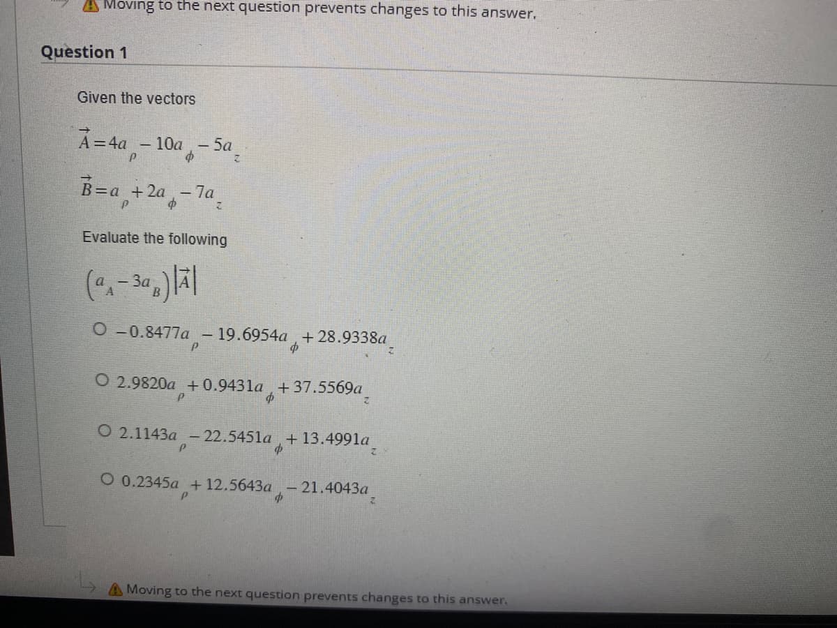 Moving to the next question prevents changes to this answer.
Question 1
Given the vectors
A = 4a -10a-5a
P
B=a+2a-7a₂
Evaluate the following
(-3)|A|
3a
O-0.8477a - 19.6954a+28.9338a_
p
O 2.9820a +0.9431a +37.5569a
P
7
P
O 2.1143a -22.5451a + 13.4991a
o
p
P
O 0.2345a +12.5643a-21.4043a
A Moving to the next question prevents changes to this answer.