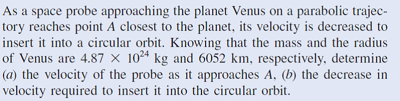 As a space probe approaching the planet Venus on a parabolic trajec-
tory reaches point A closest to the planet, its velocity is decreased to
insert it into a circular orbit. Knowing that the mass and the radius
of Venus are 4.87 × 1024 kg and 6052 km, respectively, determine
|(a) the velocity of the probe as it approaches A, (b) the decrease in
velocity required to insert it into the circular orbit.
