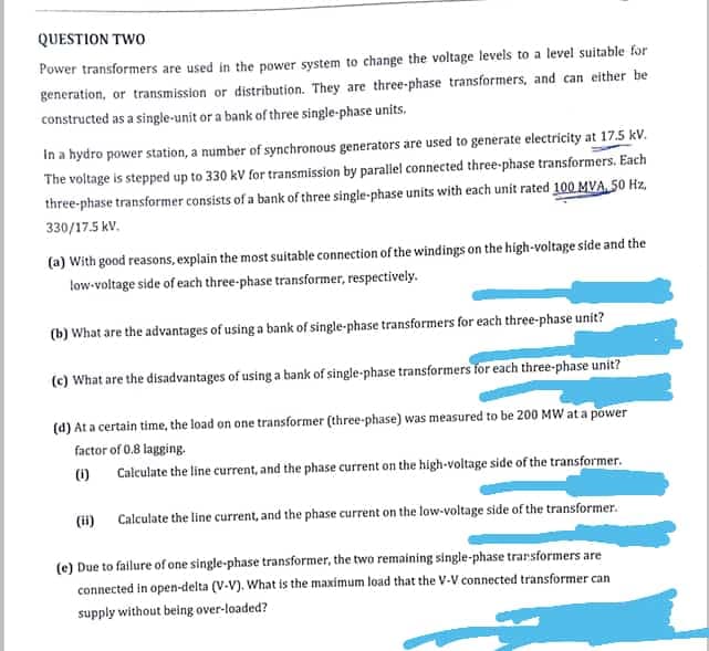 QUESTION TWO
Power transformers are used in the power system to change the voltage levels to a level suitable for
generation, or transmission or distribution. They are three-phase transformers, and can either be
constructed as a single-unit or a bank of three single-phase units.
In a hydro power station, a number of synchronous generators are used to generate electricity at 17.5 kV.
The voltage is stepped up to 330 kV for transmission by parallel connected three-phase transformers. Each
three-phase transformer consists of a bank of three single-phase units with each unit rated 100 MVA 50 Hz,
330/17.5 kV.
(a) With good reasons, explain the most suitable connection of the windings on the high-voltage side and the
low-voltage side of each three-phase transformer, respectively.
(b) What are the advantages of using a bank of single-phase transformers for each three-phase unit?
(c) What are the disadvantages of using a bank of single-phase transformers for each three-phase unit?
(d) At a certain time, the load on one transformer (three-phase) was measured to be 200 MW at a power
factor of 0.8 lagging.
(1) Calculate the line current, and the phase current on the high-voltage side of the transformer.
(ii) Calculate the line current, and the phase current on the low-voltage side of the transformer.
(e) Due to fallure of one single-phase transformer, the two remaining single-phase trarsformers are
connected in open-delta (V-V). What is the maximum load that the V-V connected transformer can
supply without being over-loaded?
