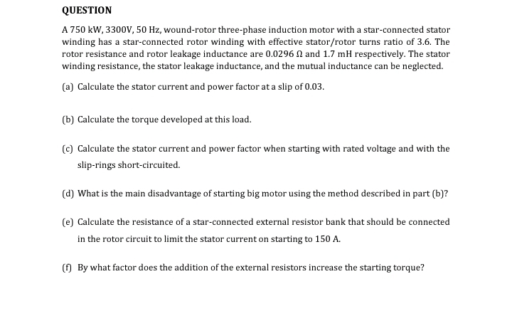 QUESTION
A 750 kW, 3300V, 50 Hz, wound-rotor three-phase induction motor with a star-connected stator
winding has a star-connected rotor winding with effective stator/rotor turns ratio of 3.6. The
rotor resistance and rotor leakage inductance are 0.0296 and 1.7 mH respectively. The stator
winding resistance, the stator leakage inductance, and the mutual inductance can be neglected.
(a) Calculate the stator current and power factor at a slip of 0.03.
(b) Calculate the torque developed at this load.
(c) Calculate the stator current and power factor when starting with rated voltage and with the
slip-rings short-circuited.
(d) What is the main disadvantage of starting big motor using the method described in part (b)?
(e) Calculate the resistance of a star-connected external resistor bank that should be connected
in the rotor circuit to limit the stator current on starting to 150 A.
(f) By what factor does the addition of the external resistors increase the starting torque?