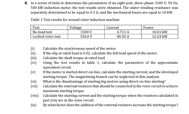 B. In a series of tests to determine the parameters of an eight pole, three-phase 3300 V, 50 Hz,
500 kW induction motor, the test results were obtained. The stator winding resistance was
separately determined to be equal to 0.3 02, and the mechanical losses are equal to 10 kW.
Table 1 Test results for wound-rotor induction machine
Test
Voltage
Current
Power
No-load test
3300 V
4.711 A
10.01 kW
Locked-rotor test
336.6 V
86.56 A
12.24 kW
(i)
Calculate the synchronous speed of the motor.
(ii)
If the slip at rated load is 0.02, calculate the full-load speed of the motor.
(iii)
Calculate the shaft torque at rated load.
(iv)
Using the test results in table 1, calculate the parameters of the approximate
equivalent circuit.
(v)
If the motor is started direct-on-line, calculate the starting current, and the developed
starting torque. The magnetizing branch can be neglected in this analysis.
(vi)
(vii)
What is the disadvantage of starting big motors using direct-on-line starting?
Calculate the external resistors that should be connected in the rotor circuit to achieve
maximum starting torque.
(viii)
Calculate the starting current and the starting torque when the resistors calculated in
part (vii) are in the rotor circuit.
(ix)
By what factor does the addition of the external resistors increase the starting torque?