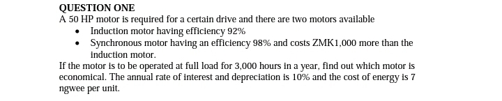 QUESTION ONE
A 50 HP motor is required for a certain drive and there are two motors available
Induction motor having efficiency 92%
Synchronous motor having an efficiency 98% and costs ZMK1,000 more than the
induction motor.
If the motor is to be operated at full load for 3,000 hours in a year, find out which motor is
economical. The annual rate of interest and depreciation is 10% and the cost of energy is 7
ngwee per unit.