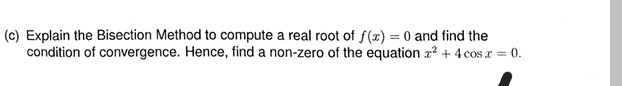 (c) Explain the Bisection Method to compute a real root of f(x) = 0 and find the
condition of convergence. Hence, find a non-zero of the equation x² + 4 cos x = 0.