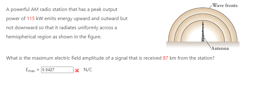 A powerful AM radio station that has a peak output
power of 115 kW emits energy upward and outward but
not downward so that it radiates uniformly across a
hemispherical region as shown in the figure.
Wave fronts
X N/C
Antenna
What is the maximum electric field amplitude of a signal that is received 87 km from the station?
Emax = |0.0427