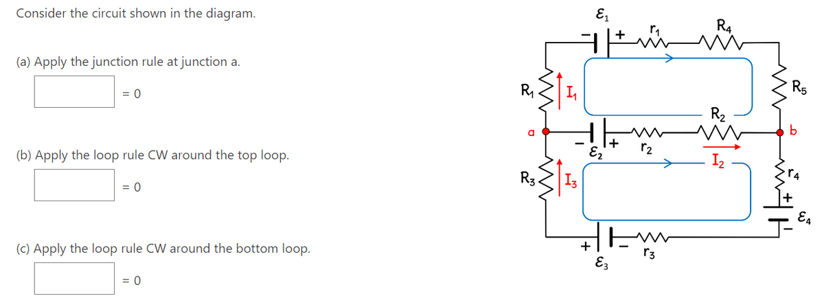Consider the circuit shown in the diagram.
(a) Apply the junction rule at junction a.
= 0
(b) Apply the loop rule CW around the top loop.
= 0
(c) Apply the loop rule CW around the bottom loop.
= 0
R₁
a
R3
L₂₁
E₁
E₂
+
+
E3
r₂
r3
GO
b
E4