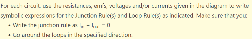 For each circuit, use the resistances, emfs, voltages and/or currents given in the diagram to write
symbolic expressions for the Junction Rule(s) and Loop Rule(s) as indicated. Make sure that you:
• Write the junction rule as lin - lout = 0
• Go around the loops in the specified direction.