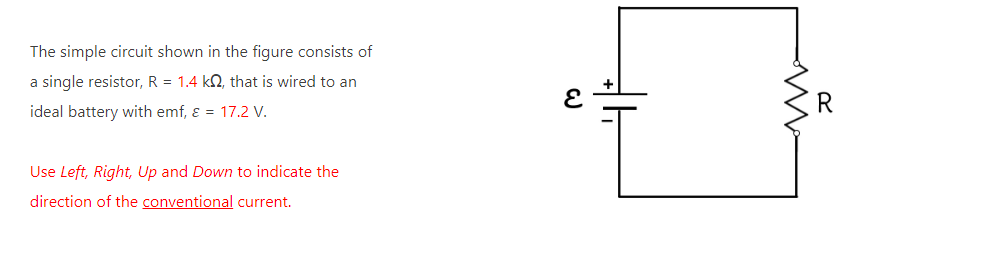 The simple circuit shown in the figure consists of
a single resistor, R = 1.4 k2, that is wired to an
ideal battery with emf, ε = 17.2 V.
Use Left, Right, Up and Down to indicate the
direction of the conventional current.
E
M