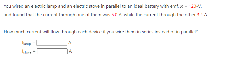 You wired an electric lamp and an electric stove in parallel to an ideal battery with emf, & = 120-V,
and found that the current through one of them was 5.0 A, while the current through the other 3.4 A.
How much current will flow through each device if you wire them in series instead of in parallel?
A
A
llamp
Istove =