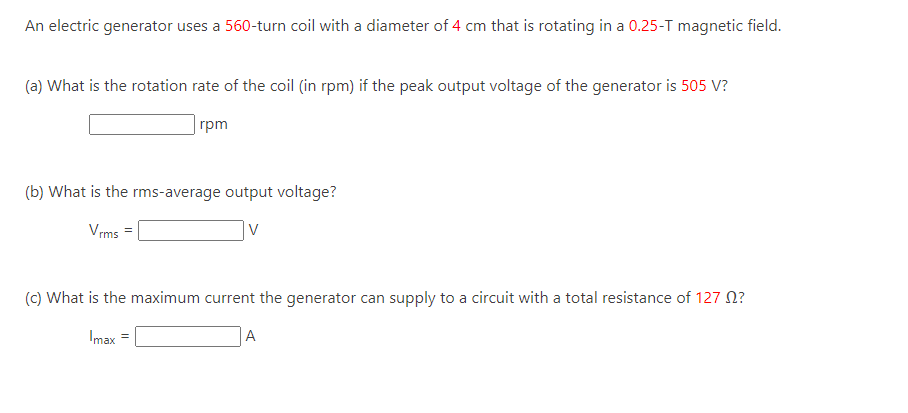 An electric generator uses a 560-turn coil with a diameter of 4 cm that is rotating in a 0.25-T magnetic field.
(a) What is the rotation rate of the coil (in rpm) if the peak output voltage of the generator is 505 V?
rpm
(b) What is the rms-average output voltage?
Vrms =
V
(c) What is the maximum current the generator can supply to a circuit with a total resistance of 127 ?
Imax =
A