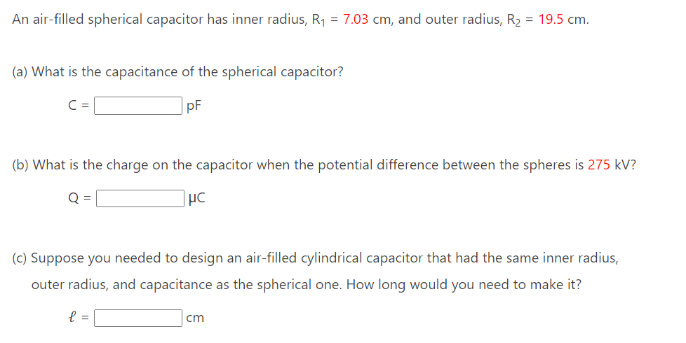 An air-filled spherical capacitor has inner radius, R₁ = 7.03 cm, and outer radius, R₂ = 19.5 cm.
(a) What is the capacitance of the spherical capacitor?
pF
(b) What is the charge on the capacitor when the potential difference between the spheres is 275 kV?
Q =
HC
(c) Suppose you needed to design an air-filled cylindrical capacitor that had the same inner radius,
outer radius, and capacitance as the spherical one. How long would you need to make it?
l =
cm