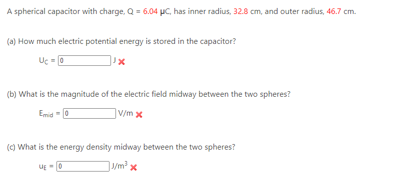 A spherical capacitor with charge, Q = 6.04 μC, has inner radius, 32.8 cm, and outer radius, 46.7 cm.
(a) How much electric potential energy is stored in the capacitor?
Uc = 0
JX
(b) What is the magnitude of the electric field midway between the two spheres?
Emid = 0
V/m x
(c) What is the energy density midway between the two spheres?
| J/m³ x
UE=0