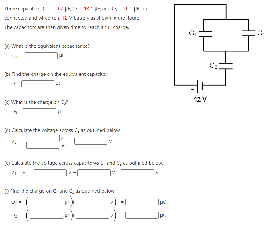 Three capacitors, C₁ = 5.67 μµF, C₂ = 18.4 μF, and C3 = 16.1 μF, are
connected and wired to a 12-V battery as shown in the figure.
The capacitors are then given time to reach a full charge.
(a) What is the equivalent capacitance?
Ceq
=
HF
(b) Find the charge on the equivalent capacitor.
Q =
HC
(c) What is the charge on C3?
μC
(d) Calculate the voltage across C3 as outlined below.
UF
V3 =
V
μC
=
(e) Calculate the voltage across capacitor4s C₁ and C₂ as outlined below.
V₁ = V₂ =
|v-|
V =
V
Q₂ =
(f) Find the charge on C₁ and C₂ as outlined below.
Q₁ =
HF
HF
||
||
0]
μC
HC
C₁
+1
+
12 V
C3
C₂