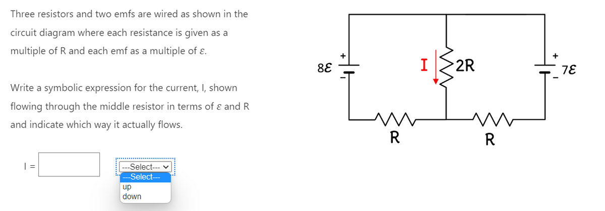 Three resistors and two emfs are wired as shown in the
circuit diagram where each resistance is given as a
multiple of R and each emf as a multiple of ε.
Write a symbolic expression for the current, I, shown
flowing through the middle resistor in terms of & and R
and indicate which way it actually flows.
| =
-Select--- ♥
-Select--
up
down
88
+
R
I
m
2R
R
78