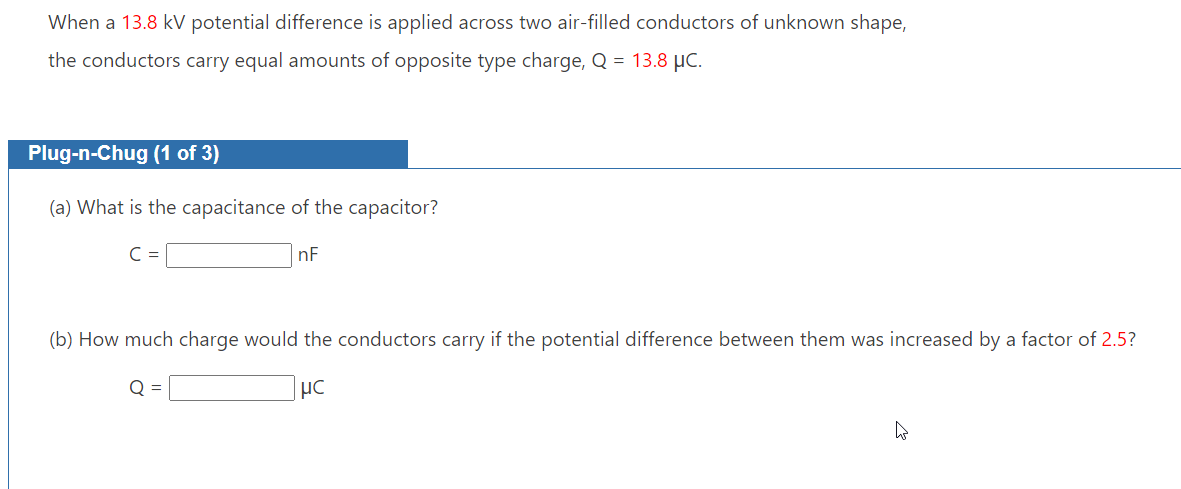 When a 13.8 kV potential difference is applied across two air-filled conductors of unknown shape,
the conductors carry equal amounts of opposite type charge, Q = 13.8 μC.
Plug-n-Chug (1 of 3)
(a) What is the capacitance of the capacitor?
nF
(b) How much charge would the conductors carry if the potential difference between them was increased by a factor of 2.5?
Q =
MC