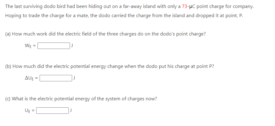 The last surviving dodo bird had been hiding out on a far-away island with only a 73-μC point charge for company.
Hoping to trade the charge for a mate, the dodo carried the charge from the island and dropped it at point, P.
(a) How much work did the electric field of the three charges do on the dodo's point charge?
WE =
(b) How much did the electric potential energy change when the dodo put his charge at point P?
AUE=
(c) What is the electric potential energy of the system of charges now?
UE