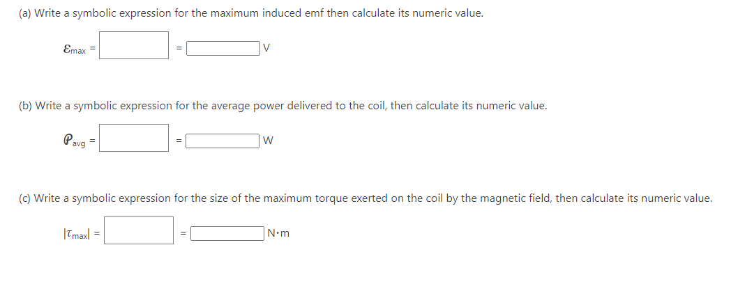 (a) Write a symbolic expression for the maximum induced emf then calculate its numeric value.
Emax =
(b) Write a symbolic expression for the average power delivered to the coil, then calculate its numeric value.
Pavg
=
W
(c) Write a symbolic expression for the size of the maximum torque exerted on the coil by the magnetic field, then calculate its numeric value.
|Tmax| =
N•m