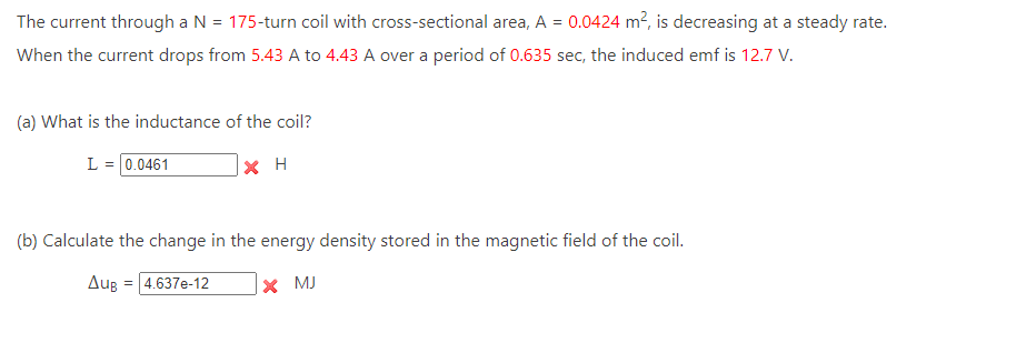 The current through a N = 175-turn coil with cross-sectional area, A = 0.0424 m², is decreasing at a steady rate.
When the current drops from 5.43 A to 4.43 A over a period of 0.635 sec, the induced emf is 12.7 V.
(a) What is the inductance of the coil?
L = 0.0461
(b) Calculate the change in the energy density stored in the magnetic field of the coil.
X MJ
Aug
XH
= 4.637e-12