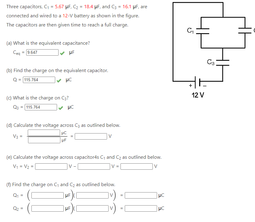 Three capacitors, C₁ = 5.67 µF, C₂ = 18.4 μF, and C3 = 16.1 μF, are
connected and wired to a 12-V battery as shown in the figure.
The capacitors are then given time to reach a full charge.
(a) What is the equivalent capacitance?
Ceq = 9.647
HF
(b) Find the charge on the equivalent capacitor.
Q = 115.764
HC
(c) What is the charge on C3?
Q3 = 115.764
HC
(d) Calculate the voltage across C3 as outlined below.
μC
V3 =
HF
(e) Calculate the voltage across capacitor4s C₁ and C₂ as outlined below.
V₁ = V₂ =
|V
V =
V
(f) Find the charge on C₁ and C₂ as outlined below.
HF
v)
μF
Q₁
V
Q₂
=
=
HC
HC
C₁
+
12 V
C3