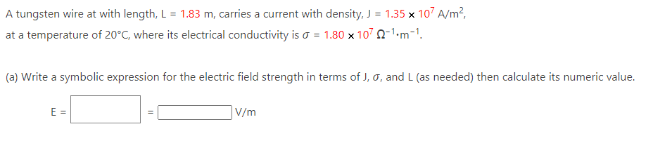 A tungsten wire at with length, L = 1.83 m, carries a current with density, J = 1.35 x 107 A/m²,
at a temperature of 20°C, where its electrical conductivity is a = 1.80 x 1072-1.m-1.
(a) Write a symbolic expression for the electric field strength in terms of J, 0, and L (as needed) then calculate its numeric value.
E =
||
V/m