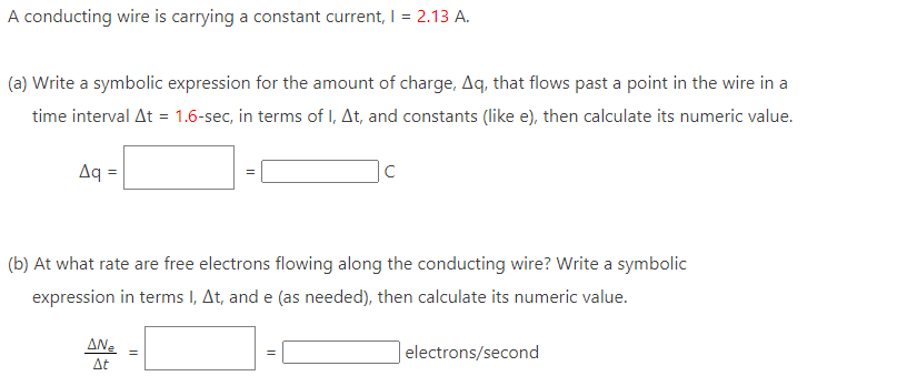 A conducting wire is carrying a constant current, I = 2.13 A.
(a) Write a symbolic expression for the amount of charge, Aq, that flows past a point in the wire in a
time interval At = 1.6-sec, in terms of I, At, and constants (like e), then calculate its numeric value.
Aq
(b) At what rate are free electrons flowing along the conducting wire? Write a symbolic
expression in terms I, At, and e (as needed), then calculate its numeric value.
AN₂
At
C
II
electrons/second