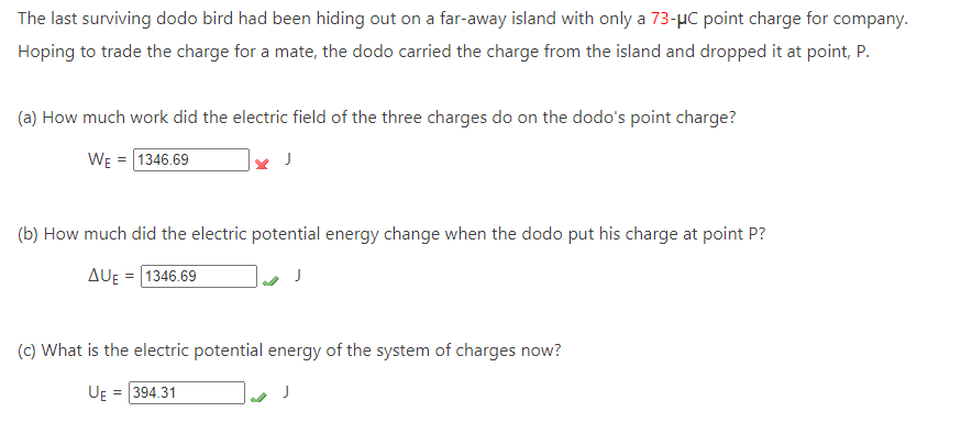 The last surviving dodo bird had been hiding out on a far-away island with only a 73-μC point charge for company.
Hoping to trade the charge for a mate, the dodo carried the charge from the island and dropped it at point, P.
(a) How much work did the electric field of the three charges do on the dodo's point charge?
WE = 1346.69
J
(b) How much did the electric potential energy change when the dodo put his charge at point P?
AUE=1346.69
(c) What is the electric potential energy of the system of charges now?
UE = 394.31
J