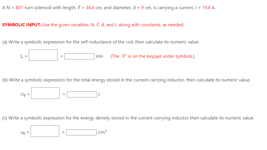 A N = 807-turn solenoid with length, l = 36.6 cm, and diameter, d = 9 cm, is carrying a current, I = 19.8 A.
SYMBOLIC INPUT. Use the given variables, N, P, d, and I, along with constants, as needed.
(a) Write a symbolic expression for the self-inductance of the coil, then calculate its numeric value.
(The "e" is on the keypad under symbols.)
L =
(b) Write a symbolic expression for the total energy stored in the current-carrying inductor, then calculate its numeric value.
UB =
mH
(c) Write a symbolic expression for the energy density stored in the current-carrying inductor then calculate its numeric value.
J/m³
UB