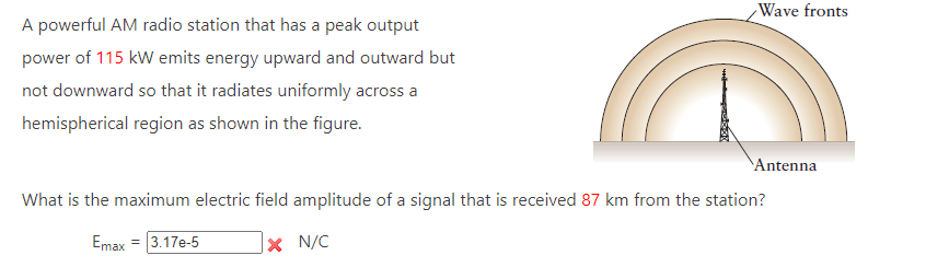 A powerful AM radio station that has a peak output
power of 115 kW emits energy upward and outward but
not downward so that it radiates uniformly across a
hemispherical region as shown in the figure.
Wave fronts
Antenna
What is the maximum electric field amplitude of a signal that is received 87 km from the station?
Emax = 3.17e-5
x N/C