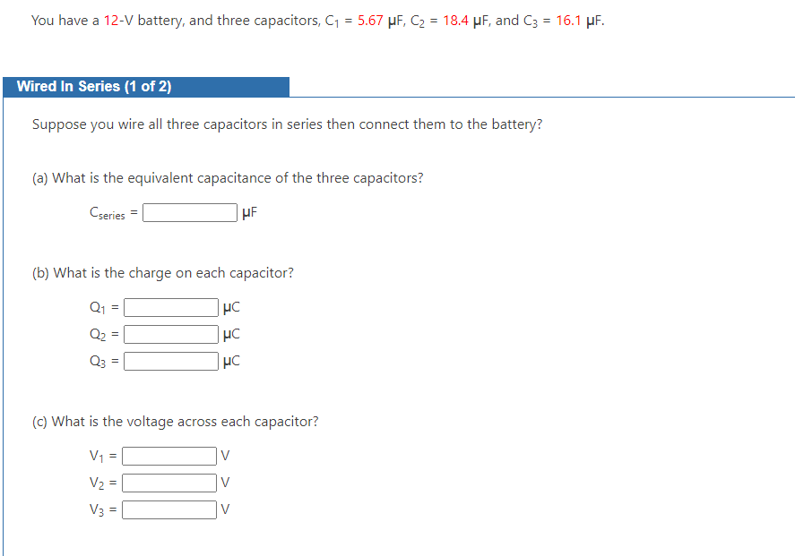 You have a 12-V battery, and three capacitors, C₁ = 5.67 μF, C₂ = 18.4 μF, and C3 = 16.1 μF.
Wired In Series (1 of 2)
Suppose you wire all three capacitors in series then connect them to the battery?
(a) What is the equivalent capacitance of the three capacitors?
Cseries
HF
(b) What is the charge on each capacitor?
Q₁
=
Q₂ =
Q3 =
μC
HC
HC
(c) What is the voltage across each capacitor?
V₁ =
V₂ =
V3 =
V
V