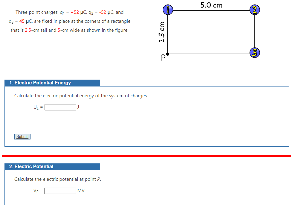 Three point charges, q₁ = +52 μC, q2 = -52 μC, and
93 = 45 μC, are fixed in place at the corners of a rectangle
that is 2.5-cm tall and 5-cm wide as shown in the figure.
1. Electric Potential Energy
Calculate the electric potential energy of the system of charges.
UE =
Submit
2. Electric Potential
J
Calculate the electric potential at point P.
Vp =
MV
2.5 cm
Р
5.0 cm