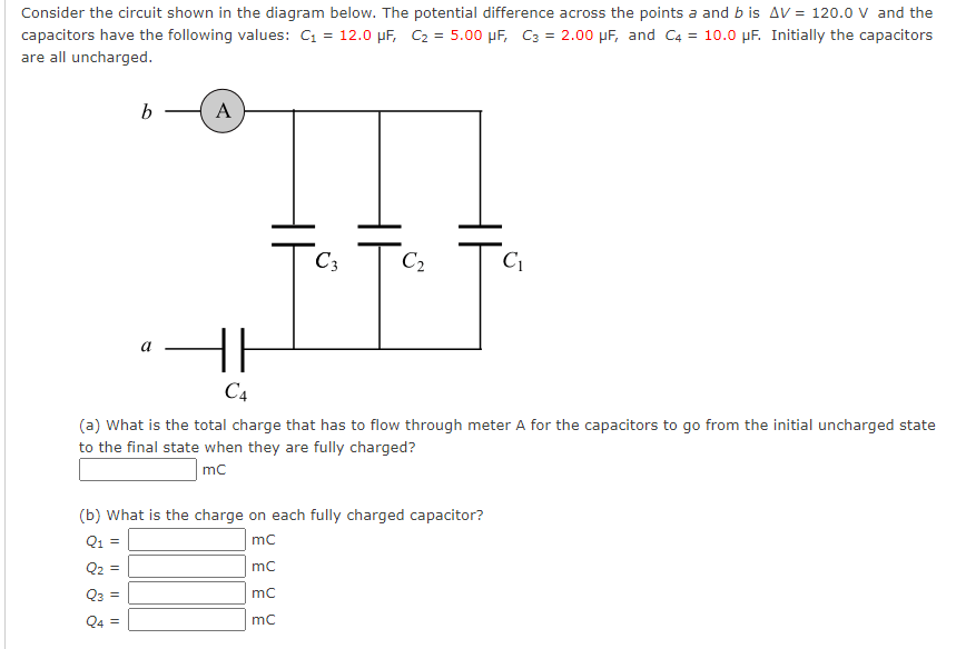 Consider the circuit shown in the diagram below. The potential difference across the points a and b is AV = 120.0 V and the
capacitors have the following values: C₁ = 12.0 μF, C₂ = 5.00 μF, C3 = 2.00 μF, and C4 = 10.0 μF. Initially the capacitors
are all uncharged.
Q4
||
b
||
A
||
F
C4
C3
(a) What is the total charge that has to flow through meter A for the capacitors to go from the initial uncharged state
to the final state when they are fully charged?
mc
(b) What is the charge on each fully charged capacitor?
Q1 =
mC
mC
mC
mC
HE
C₂
C₁