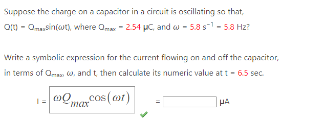 Suppose the charge on a capacitor in a circuit is oscillating so that,
Q(t) = Qmaxsin (wt), where Qmax = 2.54 μC, and w = 5.8 s-1 = 5.8 Hz?
Write a symbolic expression for the current flowing on and off the capacitor,
in terms of Qmax, w, and t, then calculate its numeric value at t = 6.5 sec.
1= @max cos (cot)
HA