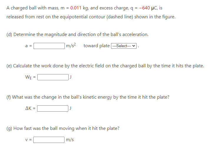 A charged ball with mass, m = 0.011 kg, and excess charge, q = -640 μC, is
released from rest on the equipotential contour (dashed line) shown in the figure.
(d) Determine the magnitude and direction of the ball's acceleration.
m/s² toward plate ---Select---
a =
(e) Calculate the work done by the electric field on the charged ball by the time it hits the plate.
WE
(f) What was the change in the ball's kinetic energy by the time it hit the plate?
ΔK =
(g) How fast was the ball moving when it hit the plate?
m/s
V =