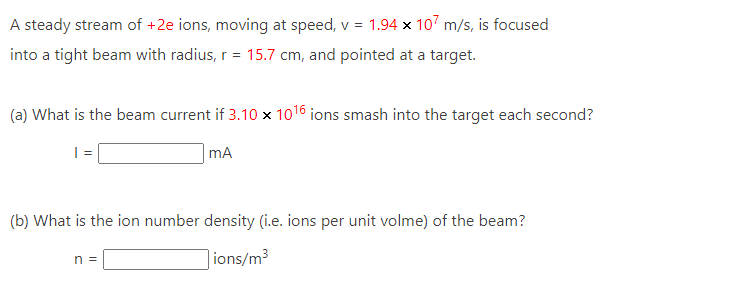 A steady stream of +2e ions, moving at speed, v = 1.94 x 107 m/s, is focused
into a tight beam with radius, r = 15.7 cm, and pointed at a target.
(a) What is the beam current if 3.10 x 1016 ions smash into the target each second?
mA
(b) What is the ion number density (i.e. ions per unit volme) of the beam?
ions/m³
n =