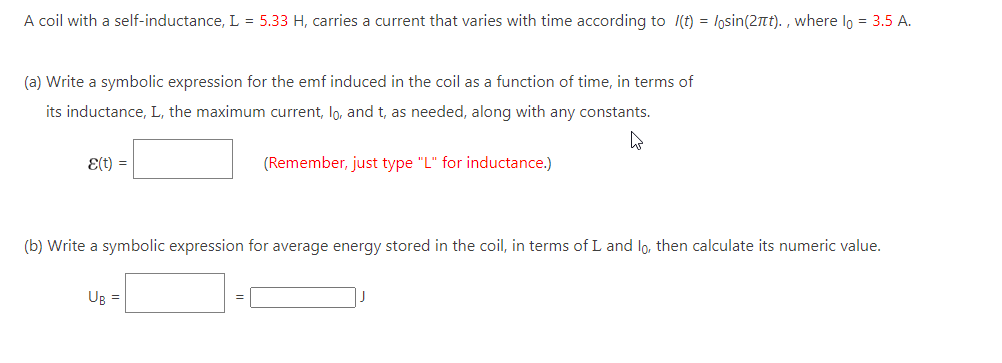 A coil with a self-inductance, L = 5.33 H, carries a current that varies with time according to (t) = losin(2πt)., where lo = 3.5 A.
(a) Write a symbolic expression for the emf induced in the coil as a function of time, in terms of
its inductance, L, the maximum current, lo, and t, as needed, along with any constants.
4
Ɛ(t) =
(Remember, just type "L" for inductance.)
(b) Write a symbolic expression for average energy stored in the coil, in terms of L and lo, then calculate its numeric value.
Ug =