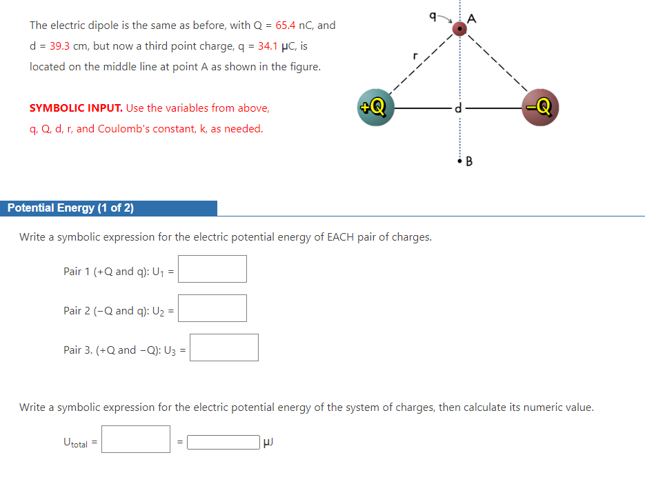 The electric dipole is the same as before, with Q = 65.4 nC, and
d = 39.3 cm, but now a third point charge, q = 34.1 μC, is
located on the middle line at point A as shown in the figure.
SYMBOLIC INPUT. Use the variables from above,
q, Q, d, r, and Coulomb's constant, k, as needed.
Potential Energy (1 of 2)
Write a symbolic expression for the electric potential energy of EACH pair of charges.
Pair 1 (+Q and q): U₁ =
Pair 2 (-Q and q): U₂ =
Pair 3. (+Q and -Q): U3 =
Utotal =
+Q
11
Write a symbolic expression for the electric potential energy of the system of charges, then calculate its numeric value.
HJ
A
B