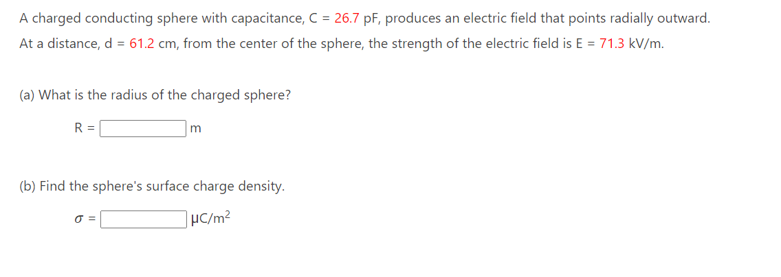 A charged conducting sphere with capacitance, C = 26.7 pF, produces an electric field that points radially outward.
At a distance, d = 61.2 cm, from the center of the sphere, the strength of the electric field is E = 71.3 kV/m.
(a) What is the radius of the charged sphere?
R =
m
(b) Find the sphere's surface charge density.
μC/m²
J =