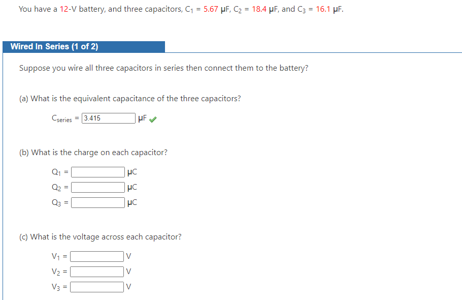 You have a 12-V battery, and three capacitors, C₁ = 5.67 μF, C₂ = 18.4 μF, and C3 = 16.1 μF.
Wired In Series (1 of 2)
Suppose you wire all three capacitors in series then connect them to the battery?
(a) What is the equivalent capacitance of the three capacitors?
Cseries = 3.415
HF
(b) What is the charge on each capacitor?
Q₂
Q3
||
||
μC
HC
HC
(c) What is the voltage across each capacitor?
V₁ =
V₂ = |
V3 =
V
V
V