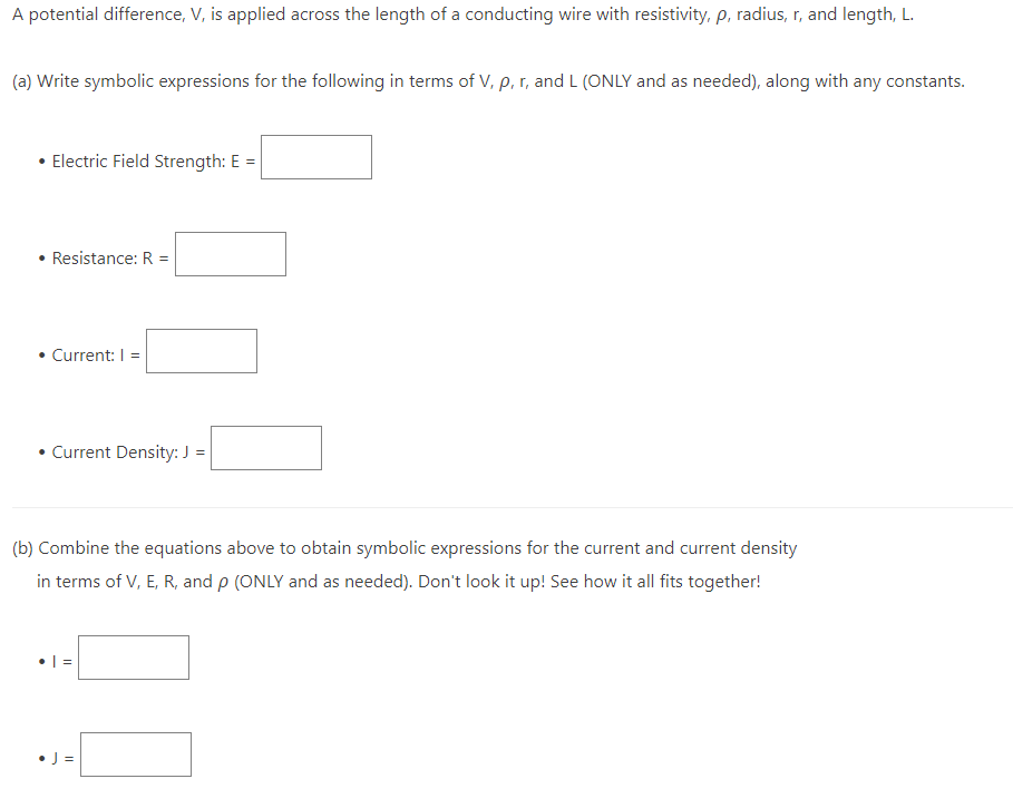 A potential difference, V, is applied across the length of a conducting wire with resistivity, p, radius, r, and length, L.
(a) Write symbolic expressions for the following in terms of V, p, r, and L (ONLY and as needed), along with any constants.
• Electric Field Strength: E =
• Resistance: R =
• Current: I =
• Current Density: J =
(b) Combine the equations above to obtain symbolic expressions for the current and current density
in terms of V, E, R, and p (ONLY and as needed). Don't look it up! See how it all fits together!
||
• J=