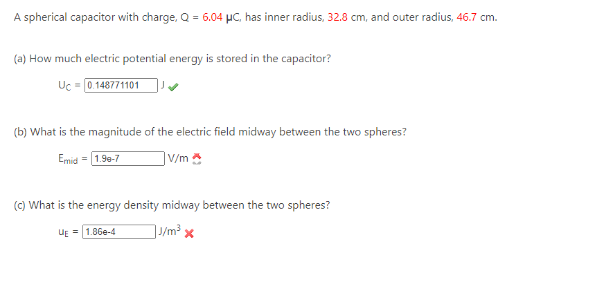 A spherical capacitor with charge, Q = 6.04 μC, has inner radius, 32.8 cm, and outer radius, 46.7 cm.
(a) How much electric potential energy is stored in the capacitor?
Uc = [0.148771101
(b) What is the magnitude of the electric field midway between the two spheres?
Emid = 1.9e-7
V/m
(c) What is the energy density midway between the two spheres?
J/m³ x
UE = 1.86e-4