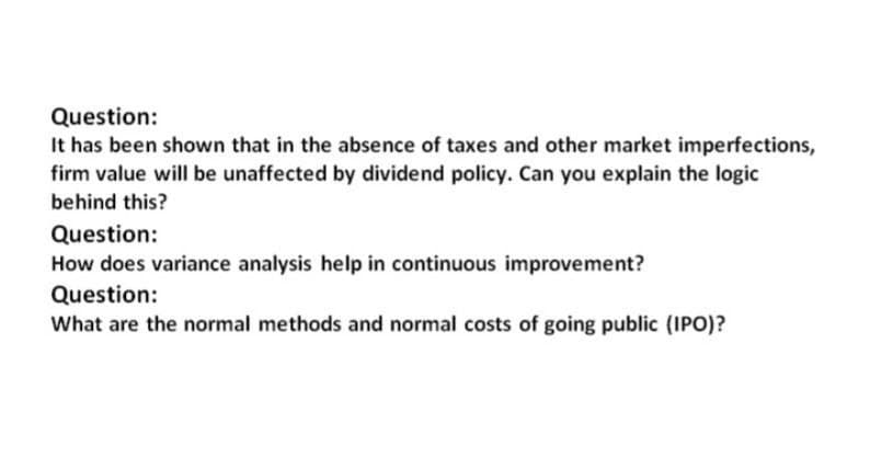 Question:
It has been shown that in the absence of taxes and other market imperfections,
firm value will be unaffected by dividend policy. Can you explain the logic
behind this?
Question:
How does variance analysis help in continuous improvement?
Question:
What are the normal methods and normal costs of going public (IPO)?