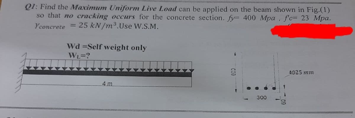 Q1: Find the Maximum Uniform Live Load can be applied on the beam shown in Fig.(1)
so that no cracking occurs for the concrete section. fy 400 Mpa , f'c= 23 Mpa.
Yconcrete = 25 kN/m3.Use W.S.M.
Wd =Self weight only
WL=?
4025 mm
4 m
300
