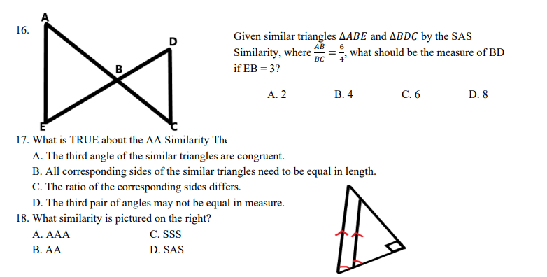 A
16.
D
Given similar triangles AABE and ABDC by the SAS
АВ
Similarity, where
BC
6
what should be the measure of BD
if EB = 3?
A. 2
В.4
С.6
D. 8
17. What is TRUE about the AA Similarity The
A. The third angle of the similar triangles are congruent.
B. All corresponding sides of the similar triangles need to be equal in length.
C. The ratio of the corresponding sides differs.
D. The third pair of angles may not be equal in measure.
18. What similarity is pictured on the right?
A. AAA
C. SS
В. АА
D. SAS
B.
