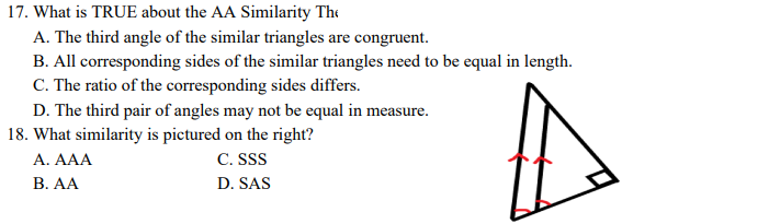 17. What is TRUE about the AA Similarity The
A. The third angle of the similar triangles are congruent.
B. All corresponding sides of the similar triangles need to be equal in length.
C. The ratio of the corresponding sides differs.
D. The third pair of angles may not be equal in measure.
18. What similarity is pictured on the right?
A. AAA
C. SSS
В. А
D. SAS
