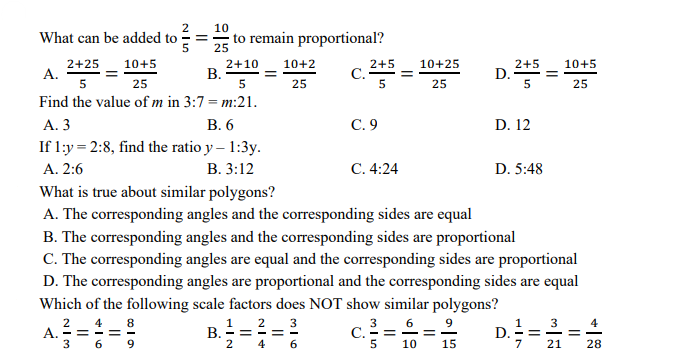 2
10
What can be added to
== to remain proportional?
5
25
2+25
A.
5
2+10
В.
10+2
2+5
C. -=
5
10+25
2+5
D.
5
10+5
10+5
25
25
25
25
Find the value of m in 3:7 = m:21.
А. 3
В. 6
С.9
D. 12
If 1:y = 2:8, find the ratio y – 1:3y.
А. 2:6
В. 3:12
С. 4:24
D. 5:48
What is true about similar polygons?
A. The corresponding angles and the corresponding sides are equal
B. The corresponding angles and the corresponding sides are proportional
C. The corresponding angles are equal and the corresponding sides are proportional
D. The corresponding angles are proportional and the corresponding sides are equal
Which of the following scale factors does NOT show similar polygons?
8
3
6 - 9
3
4
A. - = - = -
6
2
2
3
B.===
4
C. - = -=
15
2
4
6
10
7
21
28
