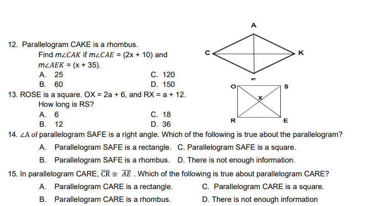 12. Parallelogram CAKE is a rhombus.
K
Find mzCAK if MLCAE = (2x + 10) and
MLAEK = (x + 35).
A. 25
C. 120
В. 60
D. 150
13. ROSE is a square. OX = 2a + 6, and RX = a + 12.
How long is RS?
A. 6
С. 18
R
E
В. 12
D. 36
14. ZA of parallelogram SAFE is a right angle. Which of the following is true about the parallelogram?
A. Parallelogram SAFE is a rectangle. C. Parallelogram SAFE is a square.
B. Parallelogram SAFE is a rhombus. D. There is not enough information.
15. In parallelogram CARE, CR = AE . Which of the following is true about parallelogram CARE?
C. Parallelogram CARE is a square.
A. Parallelogram CARE is a rectangle.
B. Parallelogram CARE is a rhombus.
D. There is not enough information

